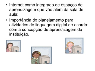 • Internet como integrado de espaços de 
aprendizagem que vão além da sala de 
aula; 
• Importância do planejamento para 
atividades de linguagem digital de acordo 
com a concepção de aprendizagem da 
instituição. 
 