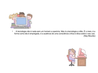 • A tecnologia não é nada sem um homem a operá-la. Não é a tecnologia a vilão. É o meio, é a 
forma como ela é empregada, é a ausência de uma consciência crítica e ética sobre o seu uso. 
(Ney Mourão) 
 