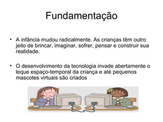 Fundamentação 
• A infância mudou radicalmente. As crianças têm outro 
jeito de brincar, imaginar, sofrer, pensar e construir sua 
realidade. 
• O desenvolvimento da tecnologia invade abertamente o 
leque espaço-temporal da criança e até pequenos 
mascotes virtuais são criados 
 