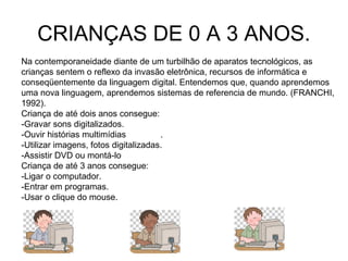 CRIANÇAS DE 0 A 3 ANOS. 
Na contemporaneidade diante de um turbilhão de aparatos tecnológicos, as 
crianças sentem o reflexo da invasão eletrônica, recursos de informática e 
conseqüentemente da linguagem digital. Entendemos que, quando aprendemos 
uma nova linguagem, aprendemos sistemas de referencia de mundo. (FRANCHI, 
1992). 
Criança de até dois anos consegue: 
-Gravar sons digitalizados. 
-Ouvir histórias multimídias . 
-Utilizar imagens, fotos digitalizadas. 
-Assistir DVD ou montá-lo 
Criança de até 3 anos consegue: 
-Ligar o computador. 
-Entrar em programas. 
-Usar o clique do mouse. 
 