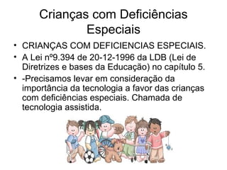 Crianças com Deficiências 
Especiais 
• CRIANÇAS COM DEFICIENCIAS ESPECIAIS. 
• A Lei nº9.394 de 20-12-1996 da LDB (Lei de 
Diretrizes e bases da Educação) no capítulo 5. 
• -Precisamos levar em consideração da 
importância da tecnologia a favor das crianças 
com deficiências especiais. Chamada de 
tecnologia assistida. 
 