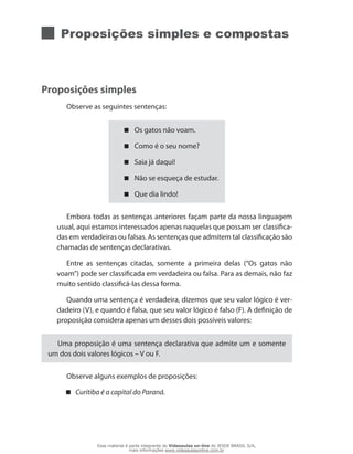 Proposições simples e compostas
Proposições simples
Observe as seguintes sentenças:
Os gatos não voam.
Como é o seu nome?
Saia já daqui!
Não se esqueça de estudar.
Que dia lindo!
Embora todas as sentenças anteriores façam parte da nossa linguagem
usual, aqui estamos interessados apenas naquelas que possam ser classifica-
das em verdadeiras ou falsas. As sentenças que admitem tal classificação são
chamadas de sentenças declarativas.
Entre as sentenças citadas, somente a primeira delas (“Os gatos não
voam”) pode ser classificada em verdadeira ou falsa. Para as demais, não faz
muito sentido classificá-las dessa forma.
Quando uma sentença é verdadeira, dizemos que seu valor lógico é ver-
dadeiro (V), e quando é falsa, que seu valor lógico é falso (F). A definição de
proposição considera apenas um desses dois possíveis valores:
Uma proposição é uma sentença declarativa que admite um e somente
um dos dois valores lógicos – V ou F.
Observe alguns exemplos de proposições:
Curitiba é a capital do Paraná.
Esse material é parte integrante do Videoaulas on-line do IESDE BRASIL S/A,
mais informações www.videoaulasonline.com.br
 