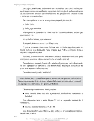 22
Proposições simples e compostas
Em Lógica, entretanto, o conectivo“ou”, ocorrendo uma única vez na pro-
posição composta, será utilizado no sentido de inclusão. A inclusão abrange
as possibilidades em que pelo menos uma das proposições simples ocorre
– podendo ocorrer as duas.
Para exemplificar, observe as seguintes proposições simples:
p: Pedro é alto.
q: Pedro joga basquete.
Interligando-as por meio do conectivo “ou”podemos obter a proposição
composta p q:
p q: Pedro é alto ou joga basquete.
A proposição composta p q é lida p ou q.
O que se pretende dizer é que Pedro é alto, ou Pedro joga basquete, ou
Pedro é alto e joga basquete. Nada impede que Pedro, ao mesmo tempo,
seja alto e jogue basquete.
Portanto, o conectivo“ou”está sendo utilizado no sentido inclusivo (pelo
menos um ocorre), e não no exclusivo (só um deles ocorre).
Quando duas proposições simples são interligadas por meio do conecti-
vo “ou”, a proposição composta será denominada disjunção. A disjunção de
p e q será representada por p q.
Quando uma disjunção será falsa?
Uma disjunção p q será falsa apenas no caso de p e q serem ambas falsas.
Caso uma das proposições simples seja verdadeira ou as duas sejam verdadei-
ras, a proposição composta p q será verdadeira.
Observe alguns exemplos de disjunções:
Uma semana tem 8 dias ou o esporte mais praticado na Venezuela é o
beisebol.
Essa disjunção tem o valor lógico V, pois a segunda proposição é
verdadeira.
Roma é a capital italiana ou 7 . 6 = 42.
Essa disjunção tem valor lógico V, pois ambas as proposições componen-
tes são verdadeiras.
Esse material é parte integrante do Videoaulas on-line do IESDE BRASIL S/A,
mais informações www.videoaulasonline.com.br
 