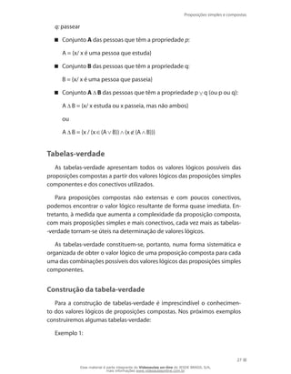 Proposições simples e compostas
27
q: passear
Conjunto A das pessoas que têm a propriedade p:
	 A = {x/ x é uma pessoa que estuda}
Conjunto B das pessoas que têm a propriedade q:
	 B = {x/ x é uma pessoa que passeia}
Conjunto A B das pessoas que têm a propriedade p q (ou p ou q):
	 A B = {x/ x estuda ou x passeia, mas não ambos}
	 ou
	 A B = {x / (x (A B)) (x (A B))}
Tabelas-verdade
As tabelas-verdade apresentam todos os valores lógicos possíveis das
proposições compostas a partir dos valores lógicos das proposições simples
componentes e dos conectivos utilizados.
Para proposições compostas não extensas e com poucos conectivos,
podemos encontrar o valor lógico resultante de forma quase imediata. En-
tretanto, à medida que aumenta a complexidade da proposição composta,
com mais proposições simples e mais conectivos, cada vez mais as tabelas-
-verdade tornam-se úteis na determinação de valores lógicos.
As tabelas-verdade constituem-se, portanto, numa forma sistemática e
organizada de obter o valor lógico de uma proposição composta para cada
uma das combinações possíveis dos valores lógicos das proposições simples
componentes.
Construção da tabela-verdade
Para a construção de tabelas-verdade é imprescindível o conhecimen-
to dos valores lógicos de proposições compostas. Nos próximos exemplos
construiremos algumas tabelas-verdade:
Exemplo 1:
Esse material é parte integrante do Videoaulas on-line do IESDE BRASIL S/A,
mais informações www.videoaulasonline.com.br
 