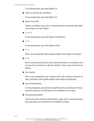 12
Proposições simples e compostas
	 É uma proposição cujo valor lógico é V.
Todos os animais são mamíferos.
	 É uma proposição cujo valor lógico é F.
Quero mais café!
	 Traduz um desejo. Logo, não é uma proposição e, portanto, não pode-
mos atribuir um valor lógico.
3 + 4 = 7
	 É uma proposição cujo valor lógico é verdadeiro.
1  2
	 É uma proposição cujo valor lógico é falso.
7 – 2
	 Não é uma proposição. Não se pode atribuir valor lógico à sentença.
x  3
	 Não é uma proposição, pois não é possível verificar a veracidade, uma
vez que não se conhece o valor da variável x.Trata-se de uma sentença
aberta.
Ele é médico.
	 Não é uma proposição, pois a palavra “ele” não esclarece de quem se
fala e, portanto, não se pode atribuir valor lógico à declaração.
Ana é fisioterapeuta.
	 É uma proposição, pois declara especificamente a profissão de Ana e,
portanto, pode ser classificada ou em verdadeira ou em falsa.
Você gosta de quiabo?
	 Trata-se de uma sentença interrogativa. Logo, não é uma proposição,
pois não pode ser classificada em verdadeira ou falsa.
Esse material é parte integrante do Videoaulas on-line do IESDE BRASIL S/A,
mais informações www.videoaulasonline.com.br
 