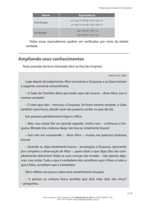 Proposições simples e compostas
35
Nome Equivalência
Distribuição
p (q r) (p q) (p r)
p (q r) (p q) (p r)
De Morgan
~(p q) ~p ~q
~(p q) ~p ~q
Todas essas equivalências podem ser verificadas por meio da tabela-
-verdade.
Ampliando seus conhecimentos
Texto extraído do livro intitulado Alice no País dos Enigmas.
(SMULLYAN, 2000)
Logo depois do julgamento, Alice encontrou a Duquesa, e as duas tiveram
a seguinte conversa extraordinária.
– O Gato de Cheshire disse que todos aqui são loucos – disse Alice. Isso é
mesmo verdade?
– É claro que não – retrucou a Duquesa. Se fosse mesmo verdade, o Gato
também seria louco, donde você não poderia confiar no que ele diz.
Isso pareceu perfeitamente lógico a Alice.
– Mas, vou contar-lhe um grande segredo, minha cara – continuou a Du-
quesa. Metade das criaturas daqui são loucas, totalmente loucas!
– Isso não me surpreende – disse Alice –, muitas me parecem bastante
loucas!
– Quando eu digo totalmente loucas – prosseguiu a Duquesa, ignorando
por completo a observação de Alice –, quero dizer o que digo: Elas são com-
pletamente delirantes! Todas as suas crenças são erradas – não apenas algu-
mas, mas todas. Tudo o que é verdadeiro elas acreditam que é falso, e tudo o
que é falso, acreditam que é verdadeiro.
Alice refletiu um pouco sobre essa estranhíssima situação.
– A pessoa ou criatura louca acredita que dois mais dois são cinco?
– perguntou.
Esse material é parte integrante do Videoaulas on-line do IESDE BRASIL S/A,
mais informações www.videoaulasonline.com.br
 