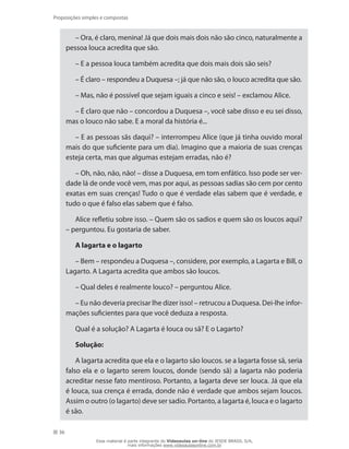 36
Proposições simples e compostas
– Ora, é claro, menina! Já que dois mais dois não são cinco, naturalmente a
pessoa louca acredita que são.
– E a pessoa louca também acredita que dois mais dois são seis?
– É claro – respondeu a Duquesa –; já que não são, o louco acredita que são.
– Mas, não é possível que sejam iguais a cinco e seis! – exclamou Alice.
– É claro que não – concordou a Duquesa –, você sabe disso e eu sei disso,
mas o louco não sabe. E a moral da história é...
– E as pessoas sãs daqui? – interrompeu Alice (que já tinha ouvido moral
mais do que suficiente para um dia). Imagino que a maioria de suas crenças
esteja certa, mas que algumas estejam erradas, não é?
– Oh, não, não, não! – disse a Duquesa, em tom enfático. Isso pode ser ver-
dade lá de onde você vem, mas por aqui, as pessoas sadias são cem por cento
exatas em suas crenças! Tudo o que é verdade elas sabem que é verdade, e
tudo o que é falso elas sabem que é falso.
Alice refletiu sobre isso. – Quem são os sadios e quem são os loucos aqui?
– perguntou. Eu gostaria de saber.
A lagarta e o lagarto
– Bem – respondeu a Duquesa –, considere, por exemplo, a Lagarta e Bill, o
Lagarto. A Lagarta acredita que ambos são loucos.
– Qual deles é realmente louco? – perguntou Alice.
– Eu não deveria precisar lhe dizer isso! – retrucou a Duquesa. Dei-lhe infor-
mações suficientes para que você deduza a resposta.
Qual é a solução? A Lagarta é louca ou sã? E o Lagarto?
Solução:
A lagarta acredita que ela e o lagarto são loucos. se a lagarta fosse sã, seria
falso ela e o lagarto serem loucos, donde (sendo sã) a lagarta não poderia
acreditar nesse fato mentiroso. Portanto, a lagarta deve ser louca. Já que ela
é louca, sua crença é errada, donde não é verdade que ambos sejam loucos.
Assim o outro (o lagarto) deve ser sadio. Portanto, a lagarta é, louca e o lagarto
é são.
Esse material é parte integrante do Videoaulas on-line do IESDE BRASIL S/A,
mais informações www.videoaulasonline.com.br
 