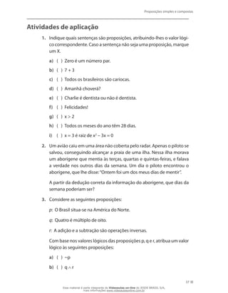Proposições simples e compostas
37
Atividades de aplicação
1.	 Indique quais sentenças são proposições, atribuindo-lhes o valor lógi-
co correspondente. Caso a sentença não seja uma proposição, marque
um X.
a)	 (	 )	 Zero é um número par.
b)	 (	 )	 7 + 3
c)	 (	 )	 Todos os brasileiros são cariocas.
d)	 (	 )	 Amanhã choverá?
e)	 (	 )	 Charlie é dentista ou não é dentista.
f)	 (	 )	 Felicidades!
g)	 (	 )	 x  2
h)	 (	 )	 Todos os meses do ano têm 28 dias.
i)	 (	 )	 x = 3 é raiz de x2
– 3x = 0
2.	 Um avião caiu em uma área não coberta pelo radar. Apenas o piloto se
salvou, conseguindo alcançar a praia de uma ilha. Nessa ilha morava
um aborígene que mentia às terças, quartas e quintas-feiras, e falava
a verdade nos outros dias da semana. Um dia o piloto encontrou o
aborígene, que lhe disse:“Ontem foi um dos meus dias de mentir”.
	 A partir da dedução correta da informação do aborígene, que dias da
semana poderiam ser?
3.	 Considere as seguintes proposições:
	 p: O Brasil situa-se na América do Norte.
	 q: Quatro é múltiplo de oito.
	 r: A adição e a subtração são operações inversas.
	 Com base nos valores lógicos das proposições p, q e r, atribua um valor
lógico às seguintes proposições:
a)	 (	 )	 ~p
b)	 (	 )	 q r
Esse material é parte integrante do Videoaulas on-line do IESDE BRASIL S/A,
mais informações www.videoaulasonline.com.br
 