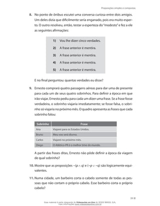 Proposições simples e compostas
39
8.	 No ponto de ônibus escutei uma conversa curiosa entre dois amigos.
Um deles dizia que dificilmente seria enganado, pois era muito esper-
to. O outro resolveu, então, testar a esperteza do“modesto”e fez a ele
as seguintes afirmações:
1)	 Vou lhe dizer cinco verdades.
2)	 A frase anterior é mentira.
3)	 A frase anterior é mentira.
4)	 A frase anterior é mentira.
5)	 A frase anterior é mentira.
	 E no final perguntou: quantas verdades eu disse?
9.	 Ernesto comprará quatro passagens aéreas para dar uma de presente
para cada um de seus quatro sobrinhos. Para definir a época em que
irão viajar, Ernesto pediu para cada um dizer uma frase. Se a frase fosse
verdadeira, o sobrinho viajaria imediatamente; se fosse falsa, o sobri-
nho só viajaria no próximo mês. O quadro apresenta as frases que cada
sobrinho falou:
Sobrinho Frase
Ana Viajarei para os Estados Unidos.
Bruno Meu voo será diurno.
Carlos Viajarei no próximo mês.
Diego O Atlético-PR é o melhor time do mundo.
	 A partir das frases ditas, Ernesto não pôde definir a época da viagem
de qual sobrinho?
10.	Mostre que as proposições ~(p q) e (~p ~q) são logicamente equi-
valentes.
11.	Numa cidade, um barbeiro corta o cabelo somente de todas as pes-
soas que não cortam o próprio cabelo. Esse barbeiro corta o próprio
cabelo?
Esse material é parte integrante do Videoaulas on-line do IESDE BRASIL S/A,
mais informações www.videoaulasonline.com.br
 