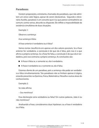 Proposições simples e compostas
13
Paradoxos
Existem proposições, entretanto, chamadas de paradoxos, que não admi-
tem um único valor lógico, apesar de serem declarativas. Segundo o dicio-
nário Aurélio, paradoxo é um conceito que é ou que parece contraditório ao
comum; contra-senso, absurdo ou disparate. Ele reflete a impossibilidade da
existência simultânea de duas situações.
Exemplo 1:
Observe a sentença:
Essa sentença é falsa.
A frase anterior é verdadeira ou é falsa?
Vamos tentar classificá-la em apenas um dos valores possíveis. Se a frase
anterior for verdadeira, a conclusão é de que ela é falsa, pois isso é o que
afirma a própria sentença. Se a frase for falsa, a conclusão é de que ela é ver-
dadeira, pois isso contraria a própria sentença. As conclusões são:
A frase é falsa se, e somente se, ela é verdadeira.
A frase é verdadeira se, e somente se, ela é falsa.
Estamos diante de um paradoxo, pois a sentença não pode ser verdadei-
ra e falsa simultaneamente. Tais paradoxos não se limitam apenas à Lógica,
estando presentes na Química, Física, Matemática, Filosofia e outras áreas do
conhecimento.
Exemplo 2:
Se João afirma:
– Sou mentiroso!
Essa declaração seria verdadeira ou falsa? Em outras palavras, João é ou
não mentiroso?
Analisando a frase, consideramos duas hipóteses: ou a frase é verdadeira
ou é falsa.
Esse material é parte integrante do Videoaulas on-line do IESDE BRASIL S/A,
mais informações www.videoaulasonline.com.br
 