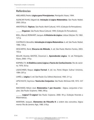 40
Proposições simples e compostas
Referências
ABELARDO, Pedro. Lógica para Principiantes. Petrópolis: Vozes, 1994.
ALENCAR FILHO, Edgard de. Iniciação à Lógica Matemática. São Paulo: Nobel,
2003. 203 p.
ARISTÓTELES. Tópicos. São Paulo: Abril Cultural, 1973. (Coleção Os Pensadores).
_____. Organon. São Paulo: Nova Cultural, 1999. (Coleção Os Pensadores).
BOLL, Marcel; REINHART, Jacques. A História da Lógica. Lisboa: Edições 70, 1982.
127 p.
CASTRUCCI, Benedito. Introdução à Lógica Matemática. 6. ed. São Paulo: Nobel,
1986. 158 p.
DESCARTES, René. Discurso do Método. 4. ed. São Paulo: Martins Fontes, 2003.
102 p.
KELLER, Vicente; BASTOS, Cleverson L. Aprendendo Lógica. 12. ed. Petrópolis:
Vozes, 2000. 179 p.
KOPNIN, P. V. A Dialética como Lógica e Teoria do Conhecimento. Rio de Janei-
ro, 1978. 353 p.
LAUSCHNER, Roque. Lógica Formal. 4. ed. rev. Porto Alegre: Sulina/ Unisinos,
1984. 207 p.
LIARD, L. Lógica. 6. ed. São Paulo: Cia. Editora Nacional, 1965. 211 p.
LIPSCHULTZ, Seymour. Teoria dos Conjuntos. São Paulo: McGraw-Hill, 1972. 337
p.
MACHADO, Nilson José. Matemática 1 por Assunto – lógica, conjuntos e fun-
ções. São Paulo: Scipione, 1988. 240 p.
_____. Lógica? É Lógico! São Paulo: Scipione, 2000. 49 p. (Coleção Vivendo a
Matemática).
MARITAIN, Jacques. Elementos de Filosofia II: a ordem dos conceitos, lógica
menor. Rio de Janeiro: Agir, 1980. 318 p.
Esse material é parte integrante do Videoaulas on-line do IESDE BRASIL S/A,
mais informações www.videoaulasonline.com.br
 