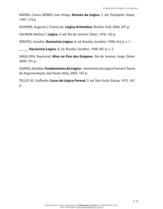 Proposições simples e compostas
41
NAHRA, Cínara; WEBER, Ivan Hingo. Através da Lógica. 5. ed. Petrópolis: Vozes,
1997. 174 p.
OLIVEIRA, Augusto J. Franco de. Lógica Aritmética. Brasília: UnB, 2004. 241 p.
SALMON, Wesley C. Lógica. 4. ed. Rio de Janeiro: Zahar, 1978. 142 p.
SÉRATES, Jonofon. Raciocínio Lógico. 8. ed. Brasília: Jonofon, 1998. 432 p. v. 1.
_____. Raciocínio Lógico. 8. ed. Brasília: Jonofon, 1998. 467 p. v. 2.
SMULLYAN, Raymond. Alice no País dos Enigmas. Rio de Janeiro: Jorge Zahar,
2000. 191 p.
SOARES, Edvaldo. FundamentosdaLógica– elementos da Lógica Formal e Teoria
da Argumentação. São Paulo: Atlas, 2003. 187 p.
TELLES JR., Goffredo. Curso de Lógica Formal. 3. ed. São Paulo: Edusp, 1973. 367
p.
Esse material é parte integrante do Videoaulas on-line do IESDE BRASIL S/A,
mais informações www.videoaulasonline.com.br
 