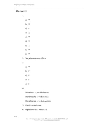 42
Proposições simples e compostas
Gabarito
1.	
a)	 V
b)	 X
c)	 F
d)	 X
e)	 V
f)	 X
g)	 X
h)	 V
i)	 V
2.	 Terça-feira ou sexta-feira.
3.	
a)	 V
b)	 F
c)	 F
d)	 F
e)	 F
4.
	 Dona Rosa vestido branco
	 Dona Violeta vestido rosa
	 Dona Branca vestido violeta
5.	 Continuará a fumar.
6.	 O presente está na caixa 2.
Esse material é parte integrante do Videoaulas on-line do IESDE BRASIL S/A,
mais informações www.videoaulasonline.com.br
 