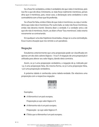 14
Proposições simples e compostas
Se a frase for verdadeira, então é verdadeiro de que João é mentiroso, pois
isso foi o que ele disse. Entretanto, se João fosse realmente mentiroso, jamais
diria que é mentiroso, pois, nesse caso, a declaração seria verdadeira e seria
contraditória com a frase que foi proferida.
Se a frase for falsa, então é falso de que João é mentiroso, ou seja, é verda-
deiro que João não é mentiroso. Por outro lado, se João não fosse mentiroso,
então não deveria mentir. Deveria dizer a verdade. E a verdade seria a de
que ele não é mentiroso. Assim, ao dizer a frase“Sou mentiroso”, João estaria
novamente se contrariando.
Em qualquer uma das hipóteses levantadas, chega-se a uma contradição.
Essa é outra situação que nos remete a um paradoxo.
Negação
Estudamos anteriormente que uma proposição pode ser classificada em
apenas um dos dois valores lógicos – V ou F. A negação de uma proposição é
utilizada para alterar seu valor lógico, dando ideia contrária.
Assim, se p é uma proposição verdadeira, a negação de p, indicada por
~p, é uma proposição falsa. Da mesma forma, se p é uma proposição falsa,
~p é uma proposição verdadeira.
A próxima tabela é conhecida como tabela-verdade. Ela relaciona uma
proposição com a respectiva negação:
p ~p
V F
F V
Exemplos:
A Alemanha é um país europeu.
	 Proposição p cujo valor lógico é V.
A Alemanha não é um país europeu.
	 Proposição ~p cujo valor lógico é F.
É falso que a Alemanha é um país europeu.
Esse material é parte integrante do Videoaulas on-line do IESDE BRASIL S/A,
mais informações www.videoaulasonline.com.br
 