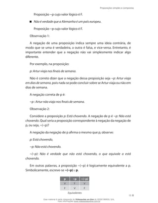 Proposições simples e compostas
15
	 Proposição ~p cujo valor lógico é F.
Não é verdade que a Alemanha é um país europeu.
	 Proposição ~p cujo valor lógico é F.
Observação 1:
A negação de uma proposição indica sempre uma ideia contrária, de
modo que se uma é verdadeira, a outra é falsa, e vice-versa. Entretanto, é
importante entender que a negação não vai simplesmente indicar algo
diferente.
Por exemplo, na proposição:
p: Artur viaja nos finais de semana.
Não é correto dizer que a negação dessa proposição seja ~p: Artur viaja
emdiasdesemana, pois nada se pode concluir sobre se Artur viaja ou não em
dias de semana.
A negação correta de p é:
~p : Artur não viaja nos finais de semana.
Observação 2:
Considere a proposição p: Está chovendo. A negação de p é ~p: Não está
chovendo. Qual seria a proposição correspondente à negação da negação de
p, ou seja, ~(~p)?
A negação da negação de p afirma o mesmo que p, observe:
p: Está chovendo.
~p: Não está chovendo.
~(~p): Não é verdade que não está chovendo, o que equivale a está
chovendo.
Em outras palavras, a proposição ~(~p) é logicamente equivalente a p.
Simbolicamente, escreve-se ~(~p) p.
Equivalentes
p ~p ~(~p)
V F V
F V F
Esse material é parte integrante do Videoaulas on-line do IESDE BRASIL S/A,
mais informações www.videoaulasonline.com.br
 