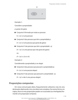 Proposições simples e compostas
17
A AC
U
Exemplo 1:
Considere a propriedade:
p: gostar de gatos
Conjunto U formado por todas as pessoas:
	 U = {x/ x é uma pessoa}
Conjunto A das pessoas que têm a propriedade p:
	 A = {x/ x é uma pessoa que gosta de gatos}
Conjunto A c
das pessoas que têm a propriedade ~p:
	 Ac
= {x/ x é uma pessoa que não gosta de gatos}
	 ou
	 Ac
= {x/ x U e x A}
Exemplo 2:
Considerando a propriedade p: ser alegre
Conjunto A das pessoas que possuem a propriedade p:
	 A = {x/ x é uma pessoa alegre}
Conjunto A c
das pessoas que possuem a propriedade ~p:
	 Ac
= {x/ x não é uma pessoa alegre}
Proposições compostas
Em nossa comunicação diária, frequentemente utilizamos mais de uma
declaração objetivando criar uma ideia mais complexa. Da mesma forma, em
Lógica, duas ou mais proposições podem ser associadas (ou interligadas) for-
mando uma proposição composta.
Esse material é parte integrante do Videoaulas on-line do IESDE BRASIL S/A,
mais informações www.videoaulasonline.com.br
 