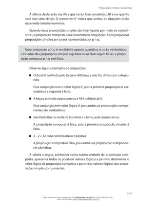Proposições simples e compostas
19
A última declaração significa que tanto José completou 20 anos quanto
José não sabe dirigir. O conectivo “e” indica que ambas as situações estão
ocorrendo simultaneamente.
Quando duas proposições simples são interligadas por meio do conecti-
vo“e”, a proposição composta será denominada conjunção. A conjunção das
proposições simples p e q será representada por p q.
Uma conjunção p q é verdadeira apenas quando p e q são verdadeiras.
Caso uma das proposições simples seja falsa ou as duas sejam falsas, a propo-
sição composta p q será falsa.
Observe alguns exemplos de conjunções:
O Brasil é banhado pelo Oceano Atlântico e não faz divisa com a Argen-
tina.
	 Essa conjunção tem o valor lógico F, pois a primeira proposição é ver-
dadeira e a segunda é falsa.
A leitura estimula o pensamento e 10 é múltiplo de 5.
	 Essa conjunção tem valor lógico V, pois ambas as proposições compo-
nentes são verdadeiras.
São Paulo fica no nordeste brasileiro e o fumo pode causar câncer.
	 A proposição composta é falsa, pois a primeira proposição simples é
falsa.
5 – 2 3 e todo número inteiro é positivo.
	 A proposição composta é falsa, pois ambas as proposições componen-
tes são falsas.
A tabela a seguir, conhecida como tabela-verdade da proposição com-
posta, apresenta todos os possíveis valores lógicos e permite determinar o
valor lógico da proposição composta a partir dos valores lógicos das propo-
sições simples componentes.
Esse material é parte integrante do Videoaulas on-line do IESDE BRASIL S/A,
mais informações www.videoaulasonline.com.br
 