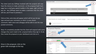 The client (and any CDPeep involved with the project) will now
have the chance to make comments on the proposal itself. Each
page has a small gray speech bubble in the upper right corner. If
you (or any CDPeep) want to make a comment that the client
will see, you’ll have to preview it.
Click on that, and a box will appear which will let you let you
type and post your comment, or click it to see clients'
comments. Both client and colleague will be able to see the now
posted comments.
Now, it's completely possible that the client will respond with some
changes they want made to the proposal before they sign it. To do
that, locate the proposal on your dashboard and click on it.
Once in the proposal, click on the
green Edit rectangle at the top.
 