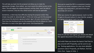 This will take you back into the proposal and allow you to make the
appropriate changes. Once edited, you must resend the edited version to the
client. This will negate the original proposal, and the client won't be able to
access it anymore. Only the new, edited version will now be applicable.
Sometimes, a client may have difficulty viewing the proposal and/or they
simply may prefer to physically sign it. If this ever arises, go into the proposal
and remove the electronic signature button (pg. 5, for your convenience).
Then from the Dashboard, go into the proposal and click the ellipses (or three
little dots in a row) in the upper right corner. Click Download PDF.
Once you’ve saved the PDF in a convenient location,
attach it to an email, compose a short and friendly
message to go along with it, and send it from your
securecdp.com account.
When you receive the signed proposal, mark it as Won.
If it gets to the point where it’s clear that the proposal
isn’t going to be signed, mark it as Lost.
Once it’s all nice and signed, go ahead and attach
the signed document to the proposal’s settings.
And voila! Now you know the basics! Feel free to
play around with Proposify, just be sure to use
the Testing applications. For any more detailed
questions about Proposify, ask Nathan. He'd be
more than happy to help. :)
;
 