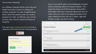 Time to learn Proposify!
As a CDPeep, Proposify will be a very nifty and
helpful tool when it comes to crafting and
sending proposals. It's super straightforward,
which, when this creative writer can create a
proposal on it with no difficulty, says a lot! So
sit back, relax, and let's explore the basics of
Proposify.
First, go to https://cdp.proposify.biz and log in
using your CDP email and your trusty password.
Once in, you will be taken to the Dashboard, on which
will be something called the Proposal Pipeline. This
shows the history of all CDP proposals: those still in
draft stage, those sent, and those signed and won. To
make a new one, click on the big green button in the
upper righthand corner that has a white + sign and,
fittingly enough, says New Proposal.
 