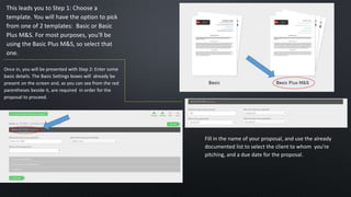 This leads you to Step 1: Choose a
template. You will have the option to pick
from one of 2 templates: Basic or Basic
Plus M&S. For most purposes, you'll be
using the Basic Plus M&S, so select that
one.
Once in, you will be presented with Step 2: Enter some
basic details. The Basic Settings boxes will already be
present on the screen and, as you can see from the red
parentheses beside it, are required in order for the
proposal to proceed.
Fill in the name of your proposal, and use the already
documented list to select the client to whom you're
pitching, and a due date for the proposal.
 