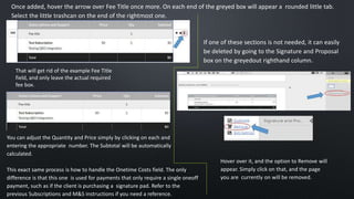 Once added, hover the arrow over Fee Title once more. On each end of the greyed box will appear a rounded little tab.
Select the little trashcan on the end of the rightmost one.
That will get rid of the example Fee Title
field, and only leave the actual required
fee box.
You can adjust the Quantity and Price simply by clicking on each and
entering the appropriate number. The Subtotal will be automatically
calculated.
This exact same process is how to handle the Onetime Costs field. The only
difference is that this one is used for payments that only require a single oneoff
payment, such as if the client is purchasing a signature pad. Refer to the
previous Subscriptions and M&S instructions if you need a reference.
Hover over it, and the option to Remove will
appear. Simply click on that, and the page
you are currently on will be removed.
If one of these sections is not needed, it can easily
be deleted by going to the Signature and Proposal
box on the greyedout righthand column.
 