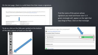 On the last page, there is a solid black line that craves a signature.
To do so, click on the little pen symbol at the bottom
of the dark column of tools on the left.
Find the name of the person whose
signature you need and hover over it. A
green rectangle will appear on the right that
says Drag to Place. Click on that rectangle.
 
