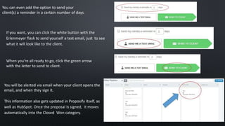 You can even add the option to send your
client(s) a reminder in a certain number of days.
If you want, you can click the white button with the
Erlenmeyer flask to send yourself a test email, just to see
what it will look like to the client.
When you're all ready to go, click the green arrow
with the letter to send to client.
You will be alerted via email when your client opens the
email, and when they sign it.
This information also gets updated in Proposify itself, as
well as HubSpot. Once the proposal is signed, it moves
automatically into the Closed Won category.
 