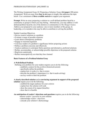 PROBLEM	
  SOLUTION	
  ESSAY	
  	
  (#4)	
  EWRT	
  1A	
  	
  
The Writing Assignment Essay #4: Proposing a Solution: Essay (4-6 pages) 200 points
Assignment: Write an essay from four to six pages in length, that addresses the topic
below. Use a minimum of three credible sources to support your argument.
Prompt: Write an essay proposing a solution to a well-defined problem faced by a
community or group to which you may belong. Alternatively, you may address a well-
defined problem faced by one of the districts or communities in The Hunger Games.
Address your proposal to your audience: one or more members of the group, its
leadership, or to outsiders who may be able to contribute to solving the problem.
Student Learning Objectives
• Devise creative solutions to a problem
• Evaluate a range of possible solutions
• Learn about contemporary problems
• Engage in reasoned argument
• Convince readers of a problem’s significance before proposing actions
• Define a problem concisely and effectively
• Analyze audiences to anticipate likely questions and alternative, preferred solutions
• Refute, accommodate, or acknowledge possible objections to the proposed solution
• Read texts analytically
• Reflect metacognitively on what they have learned
Basic Features of a Problem/Solution Essay
A Well-Defined Problem
Defining your problem for your readers requires you to do the following:
- establish a context for the problem (historical/current)
- specifically define the problem
- explain how it works (i.e. that it exists)
- describe the problem’s importance (i.e. that it needs solving)
- use key words to label the problem
A clearly described solution and a convincing argument in support of the proposed
solution require you to do the following:
- establish the target audience for your solution
- explain how the solution will work
- show the extent of its impact (benefits)
- show that it is feasible
An anticipation of readers’ objections and questions requires you to do the following:
-answer readers’ questions to your solution
- acknowledge readers’ objections
- concede your solution’s shortcomings
 