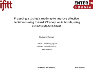 ENTER 2016 PhD Workshop Slide Number 1
Proposing a strategic roadmap to improve effective
decision-making toward ICT adoption in hotels, using
Business Model Canvas
Mohsen Zamani
ULPGC University, Spain
mohsen.zamani@me.com
www.ulpgc.es
 