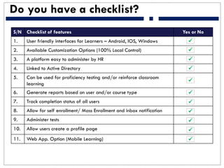 Do you have a checklist?
S/N Checklist of features Yes or No
1. User friendly interfaces for Learners – Android, IOS, Windows
2. Available Customization Options (100% Local Control)
3. A platform easy to administer by HR
4. Linked to Active Directory
5. Can be used for proficiency testing and/or reinforce classroom
learning
6. Generate reports based on user and/or course type
7. Track completion status of all users
8. Allow for self enrollment/ Mass Enrollment and inbox notification
9. Administer tests
10. Allow users create a profile page
11. Web App. Option (Mobile Learning)











 