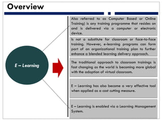Overview
Also referred to as Computer Based or Online
Training) is any training programme that resides on
and is delivered via a computer or electronic
device.
Is not a substitute for classroom or face-to-face
training. However, e-learning programs can form
part of an organizational training plan to further
enhance a blended learning delivery approach.
The traditional approach to classroom trainings is
fast changing as the world is becoming more global
with the adoption of virtual classroom.
E – Learning has also become a very effective tool
when applied as a cost cutting measure.
E – Learning is enabled via a Learning Management
System.
E – Learning
 