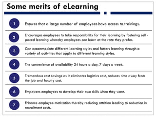 Some merits of eLearning
Ensures that a large number of employees have access to trainings.
Encourages employees to take responsibility for their learning by fostering self-
paced learning whereby employees can learn at the rate they prefer.
Can accommodate different learning styles and fosters learning through a
variety of activities that apply to different learning styles.
The convenience of availability 24 hours a day, 7 days a week.
Tremendous cost savings as it eliminates logistics cost, reduces time away from
the job and faculty cost.
Empowers employees to develop their own skills when they want.
Enhance employee motivation thereby reducing attrition leading to reduction in
recruitment costs.
1
2
3
4
5
6
7
 