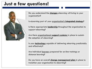Just a few questions!
Do you understand the changes elearning will bring to your
organization?
Is eLearning part of your organization’s integrated strategy?
Is there appropriate leadership throughout the organization to
support elearning?
Are there organizational support systems in place to sustain
the adoption of elearning?
Is your technology capable of delivering elearning predictably
and effectively?
Are individual learners prepared for on-line trainings or
distance learning?
Do you have an overall change management plan in place to
transition your organization to elearning?
 
