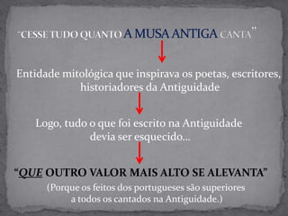 “CESSE TUDO QUANTO A MUSA ANTIGA CANTA”Entidade mitológica que inspirava os poetas, escritores, historiadores da AntiguidadeLogo, tudo o que foi escrito na Antiguidade devia ser esquecido…“QUE OUTRO VALOR MAIS ALTO SE ALEVANTA”(Porque os feitos dos portugueses são superiores a todos os cantados na Antiguidade.)