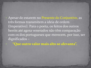 Apesar de estarem no Presente do Conjuntivo, as três formas transmitem a ideia de ordem (Imperativo). Para o poeta, os feitos dos outros heróis até agora venerados não têm comparação com os dos portugueses que merecem, por isso, ser dignificados – “Que outro valor mais alto se alevanta”.