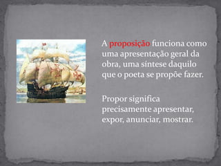    A proposição funciona como uma apresentação geral da obra, uma síntese daquilo que o poeta se propõe fazer.    Propor significa precisamente apresentar, expor, anunciar, mostrar.