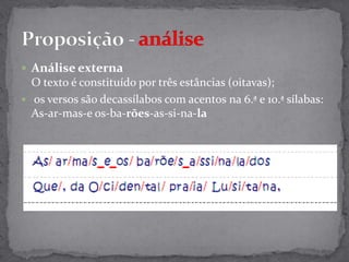 Análise externa O texto é constituído por três estâncias (oitavas); os versos são decassílabos com acentos na 6.ª e 10.ª sílabas: As-ar-mas-eos-ba-rões-as-si-na-laProposição- análise