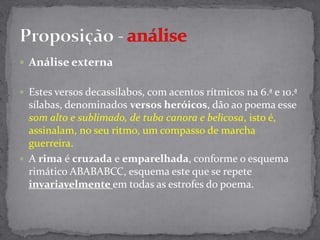Análise externa Estes versos decassílabos, com acentos rítmicos na 6.ª e 10.ª sílabas, denominados versos heróicos, dão ao poema esse som alto e sublimado, de tuba canora e belicosa, isto é, assinalam, no seu ritmo, um compasso de marcha guerreira.A rima é cruzada e emparelhada, conforme o esquema rimático ABABABCC, esquema este que se repete invariavelmente em todas as estrofes do poema.Proposição- análise