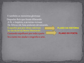     E também as memórias gloriosas    Daqueles Reis que foram dilatandoA Fé, o Império, e as terras viciosasDe África e de Ásia andaram devastando,E aqueles que por obras valerosasSe vão da lei da Morte libertandoCantando espalharei por toda a parteSe a tanto me ajudar o engenho e arte.PLANO DA HISTÓRIAPLANO DO POETA