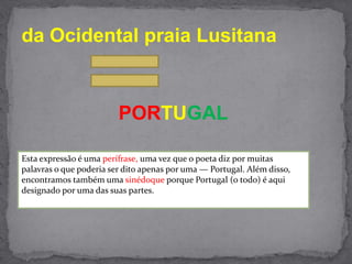 da Ocidental praia LusitanaPORTUGALEsta expressão é uma perífrase, uma vez que o poeta diz por muitas palavras o que poderia ser dito apenas por uma — Portugal. Além disso, encontramos também uma sinédoqueporque Portugal (o todo) é aqui designado por uma das suas partes.