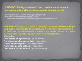 SINÉDOQUE – figura de estilo que consiste em se tomar a parte pelo todo e vice-versa, o singular pelo plural, etc.  Ex.: “Ocidental praia Lusitana” = Portugal (parte pelo todo) Toda a aldeia = os habitantes (todo pela parte) O português é sentimental = Todos os Portugueses (o singular pelo plural) PERÍFRASE -Figura que consiste no emprego de muitas palavras em lugar de poucas. A substituição de uma palavra por uma expressão mais longa e indirecta, com o intuito de ocultar a realidade que se quer nomear, ou um dos seus aspectos, ou ainda, de a descrever mais explicitamente.Exemplos:"nos meses de águas vivas." (= no Inverno)"na tristeza das horas sem luz." (= das noites)"neste vale de lágrimas." (= neste mundo)"uma noite de sete palmos." (= sepultura)"em menos de três tempos." (= rapidamente)
