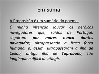 Em Suma: A Proposição é um sumário do poema. É minha intenção louvar os heróicos navegadores que, saídos de Portugal, seguiram  por mares nunca dantes navegados , ultrapassando a fraca força humana, e, assim, ultrapassaram a ilha de Ceilão, antiga ilha de  Taprobana , tão longínqua e difícil de atingir. 