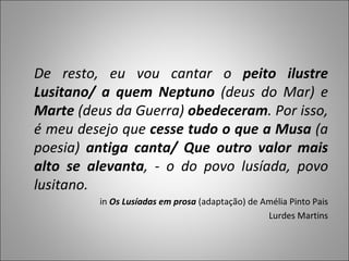 De resto, eu vou cantar o  peito ilustre Lusitano/ a quem Neptuno  (deus do Mar) e  Marte  (deus da Guerra)  obedeceram . Por isso, é meu desejo que  cesse tudo o que a Musa  (a poesia)  antiga canta/ Que outro valor mais alto se alevanta , - o do povo lusíada, povo lusitano. in  Os Lusíadas em prosa  (adaptação) de Amélia Pinto Pais Lurdes Martins 
