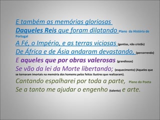E também as memórias gloriosas  Daqueles Reis  que foram dilatando  Plano   da História de Portugal A Fé, o Império, e as terras viciosas  (gentias, não cristãs) De África e de Ásia andaram devastando,  (percorrendo) E  aqueles que por obras valerosas  (grandiosas) Se vão da lei da Morte libertando;  (esquecimento) (Aqueles que se tornaram imortais na memória dos homems pelos feitos ilustres que realizaram). Cantando espalharei por toda a parte,  Plano do Poeta  Se a tanto me ajudar o engenho   (talento)   e arte.  
