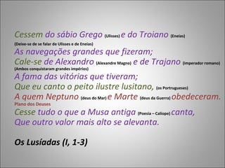 Cessem  do sábio Grego  (Ulisses)  e do Troiano  (Eneias)  (Deixe-se de se falar de Ulisses e de Eneias) As navegações grandes que fizeram;  Cale-se  de Alexandro  (Alexandre Magno)  e de Trajano   (imperador romano) (Ambos conquistaram grandes impérios)  A fama das vitórias que tiveram;  Que eu canto o peito ilustre lusitano,  (os Portrugueses) A quem Neptuno  (deus do Mar)  e Marte  (deus da Guerra)  obedeceram.  Plano dos Deuses Cesse  tudo o que a Musa antiga  (Poesia – Calíope)  canta,   Que outro valor mais alto se alevanta.  Os Lusíadas (I, 1-3)  
