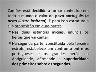 Camões está decidido a tornar conhecido em todo o mundo o valor do  povo português  ( o peito ilustre lusitano ). E para isso estrutura a sua  proposição em duas partes ; Nas duas estâncias iniciais, enuncia os heróis que vai cantar;  Na segunda parte, constituída pela terceira estrofe, estabelece um confronto entre os portugueses e os grandes heróis da Antiguidade, afirmando a  superioridade dos primeiros sobre os segundos.  