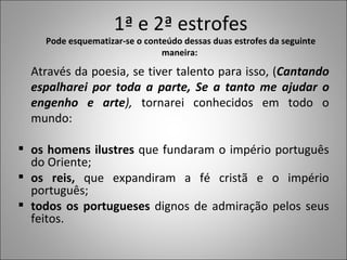 1ª e 2ª estrofes Pode esquematizar-se o conteúdo dessas duas estrofes da seguinte maneira:  Através da poesia, se tiver talento para isso, ( Cantando espalharei por toda a parte, Se a tanto me ajudar o engenho e arte ),  tornarei conhecidos em todo o mundo: os homens ilustres  que fundaram o império português do Oriente; os reis,  que expandiram a fé cristã e o império português; todos os portugueses  dignos de admiração pelos seus feitos.  
