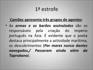 1ª estrofe   Camões apresenta três grupos de agentes : As  armas e os barões assinalados  são os responsáveis pela criação do império português na Ásia. É evidente que o poeta destaca principalmente a actividade marítima, os descobrimentos ( Por mares nunca dantes navegados,/ Passaram ainda além da Taprobana ).  