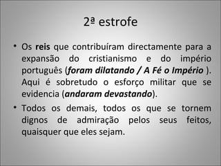 2ª estrofe Os  reis  que contribuíram directamente para a expansão do cristianismo e do império português ( foram dilatando / A Fé o Império  ). Aqui é sobretudo o esforço militar que se evidencia ( andaram devastando ).  Todos os demais, todos os que se tornem dignos de admiração pelos seus feitos, quaisquer que eles sejam.  